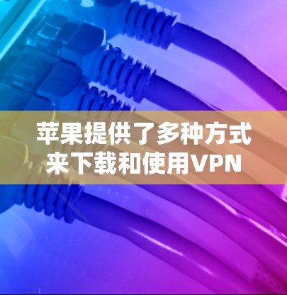 苹果提供了多种方式来下载和使用VPN，以下是详细的步骤指南