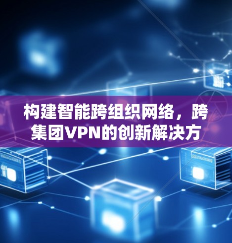 构建智能跨组织网络,跨集团VPN的创新解决方案 构建智能跨组织网络,跨集团VPN的创新解决方案