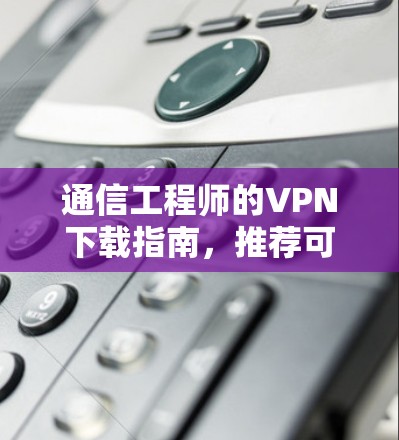 通信工程师的VPN下载指南,推荐可靠来源与使用技巧 通信工程师的VPN下载指南,推荐可靠来源与使用技巧