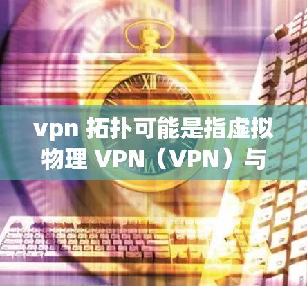 vpn 拓扑可能是指虚拟物理 VPN（VPN）与拓扑结构（Topological Structure）的相关内容。以下是对这两个概念的简单解释