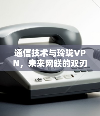 通信技术与玲珑VPN，未来网联的双刃剑