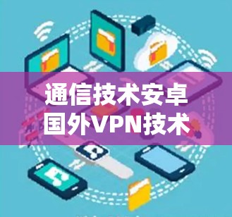 通信技术安卓国外VPN技术解析，实现远程办公、数据隐私与网络连接的完美融合